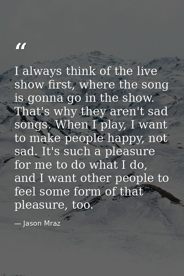 I always think of the live show first, where the song is gonna go in the show. That's why they aren't sad songs. When I  — Jason Mraz