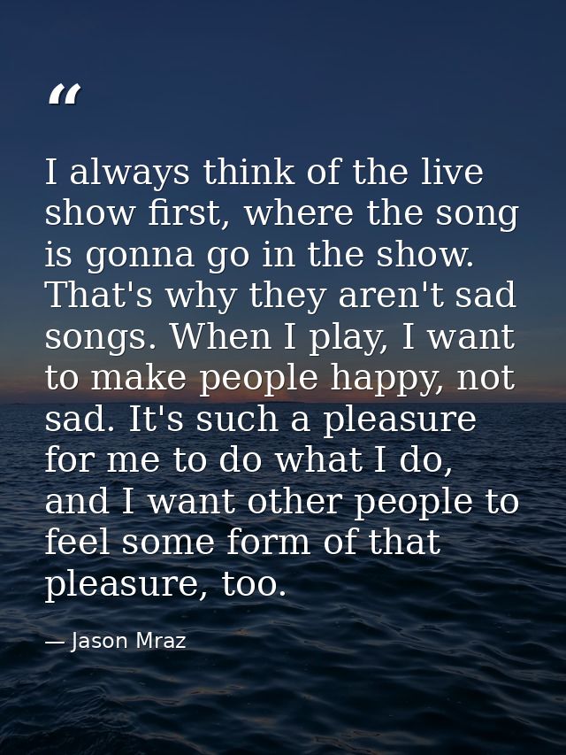 I always think of the live show first, where the song is gonna go in the show. That's why they aren't sad songs. When I  — Jason Mraz