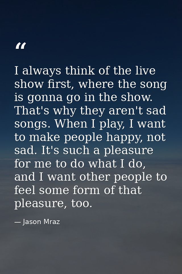 I always think of the live show first, where the song is gonna go in the show. That's why they aren't sad songs. When I  — Jason Mraz