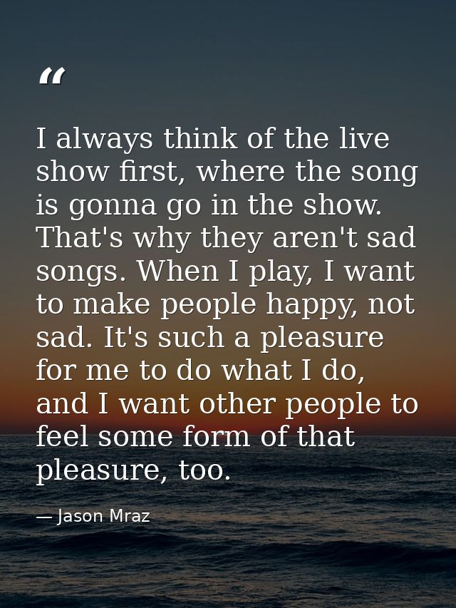 I always think of the live show first, where the song is gonna go in the show. That's why they aren't sad songs. When I  — Jason Mraz
