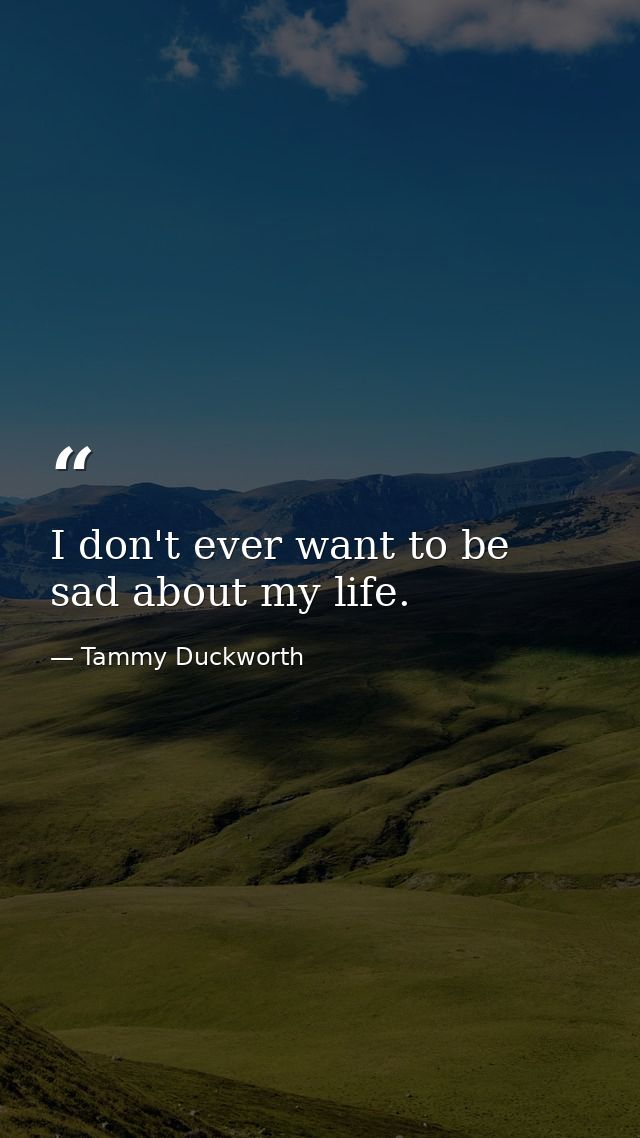 I don't ever want to be sad about my life. — Tammy Duckworth