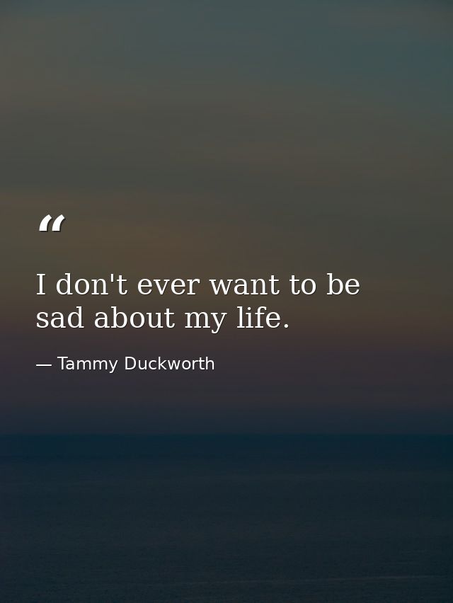 I don't ever want to be sad about my life. — Tammy Duckworth
