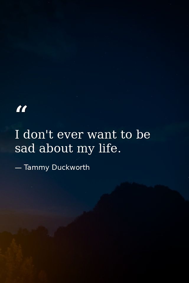 I don't ever want to be sad about my life. — Tammy Duckworth
