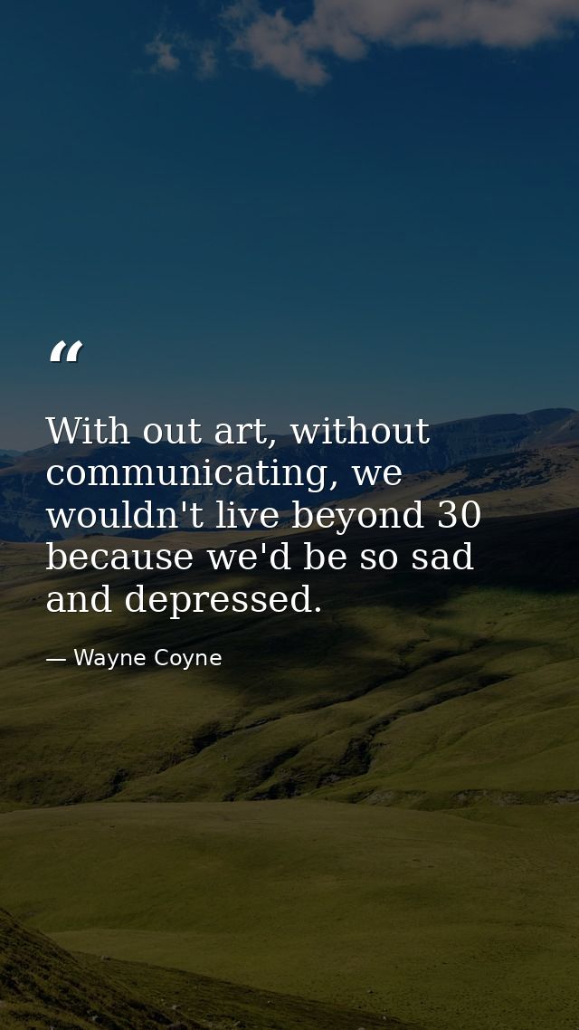 With out art, without communicating, we wouldn't live beyond 30 because we'd be so sad and depressed. — Wayne Coyne