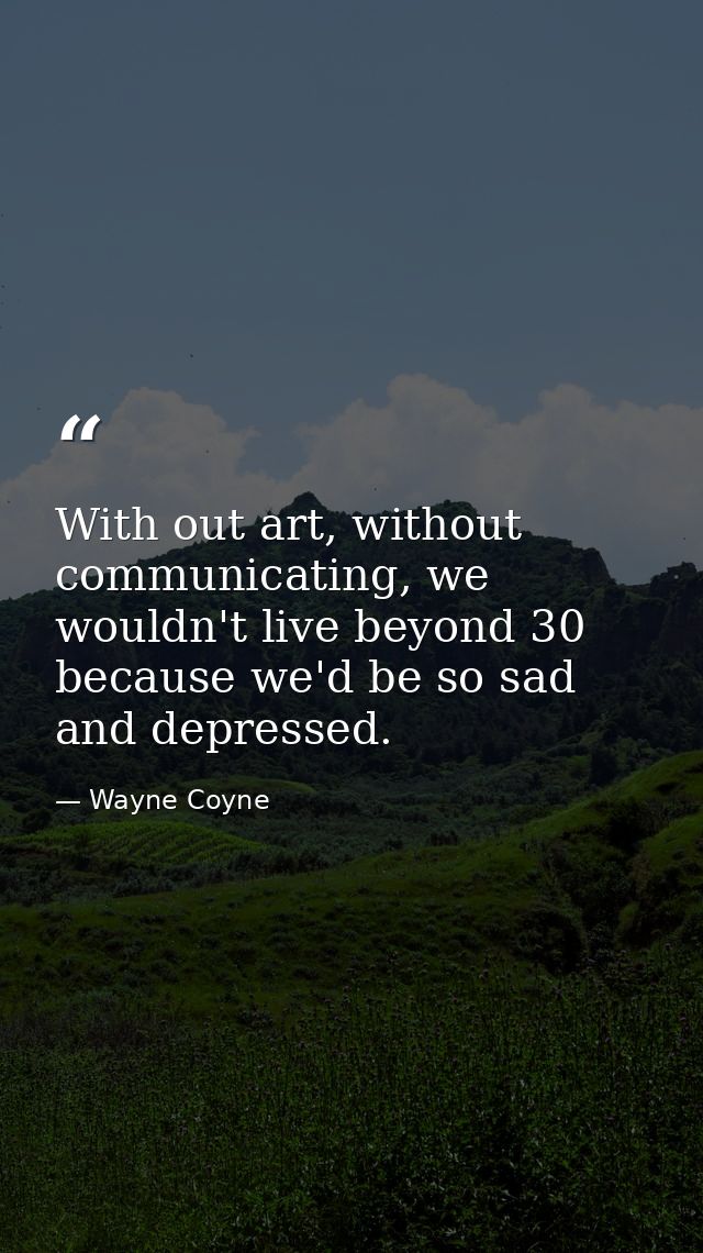 With out art, without communicating, we wouldn't live beyond 30 because we'd be so sad and depressed. — Wayne Coyne