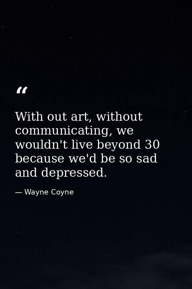 With out art, without communicating, we wouldn't live beyond 30 because we'd be so sad and depressed. — Wayne Coyne