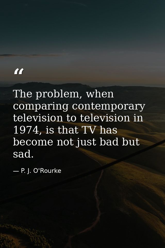 The problem, when comparing contemporary television to television in 1974, is that TV has become not just bad but sad. — P. J. O'Rourke