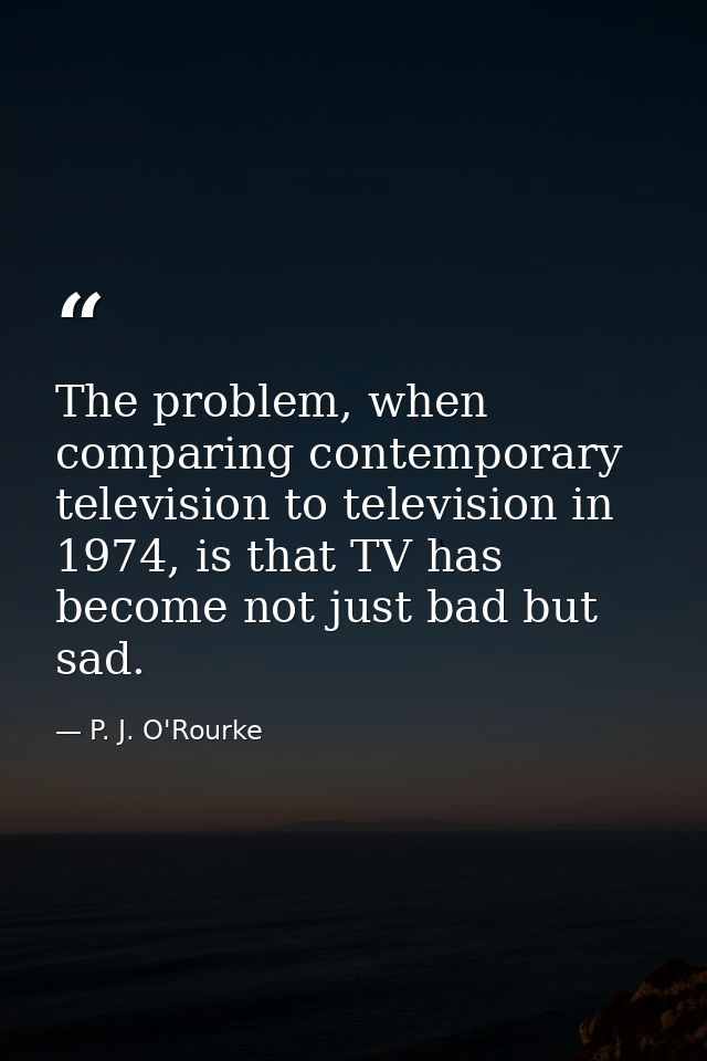 The problem, when comparing contemporary television to television in 1974, is that TV has become not just bad but sad. — P. J. O'Rourke