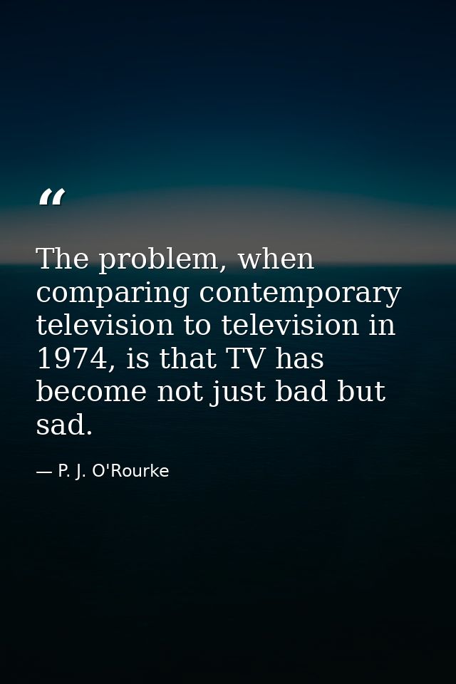 The problem, when comparing contemporary television to television in 1974, is that TV has become not just bad but sad. — P. J. O'Rourke