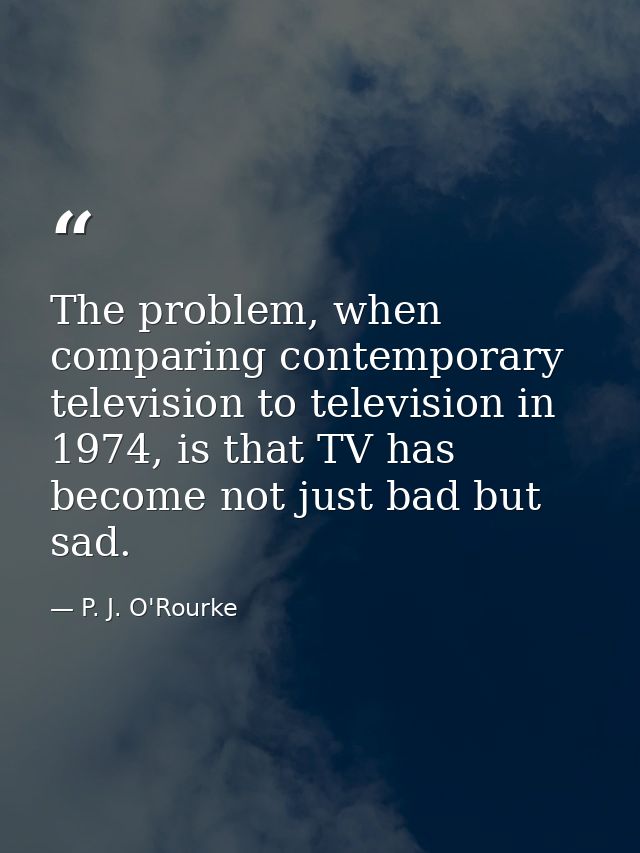 The problem, when comparing contemporary television to television in 1974, is that TV has become not just bad but sad. — P. J. O'Rourke