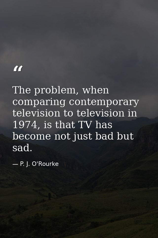 The problem, when comparing contemporary television to television in 1974, is that TV has become not just bad but sad. — P. J. O'Rourke