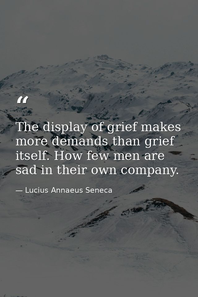 The display of grief makes more demands than grief itself. How few men are sad in their own company. — Lucius Annaeus Seneca