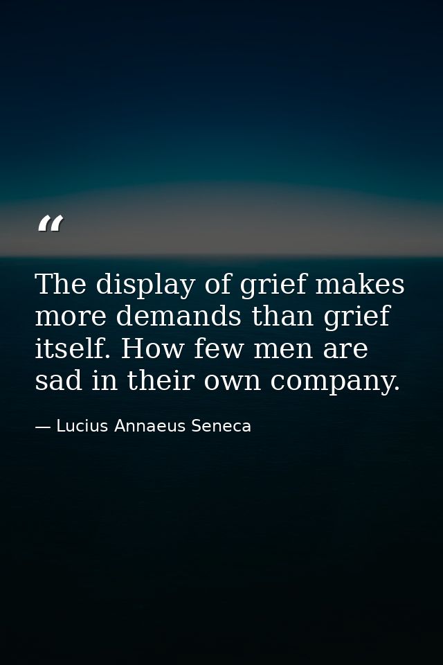 The display of grief makes more demands than grief itself. How few men are sad in their own company. — Lucius Annaeus Seneca