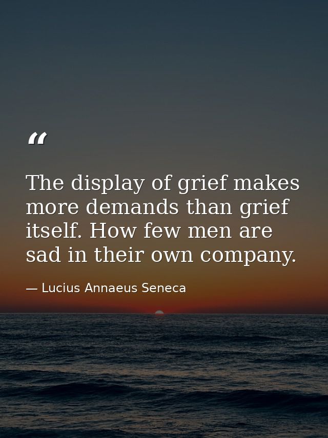 The display of grief makes more demands than grief itself. How few men are sad in their own company. — Lucius Annaeus Seneca