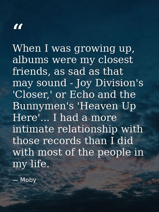 When I was growing up, albums were my closest friends, as sad as that may sound - Joy Division's 'Closer,' or Echo and t — Moby