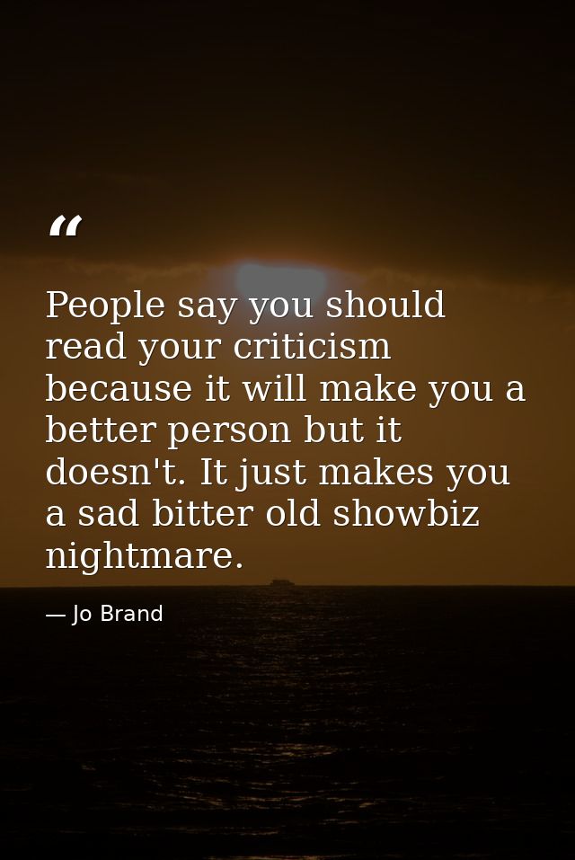People say you should read your criticism because it will make you a better person but it doesn't. It just makes you a s — Jo Brand