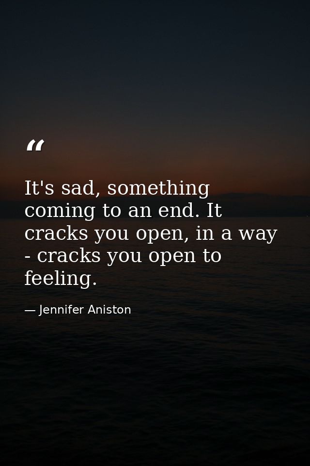 It's sad, something coming to an end. It cracks you open, in a way - cracks you open to feeling. — Jennifer Aniston