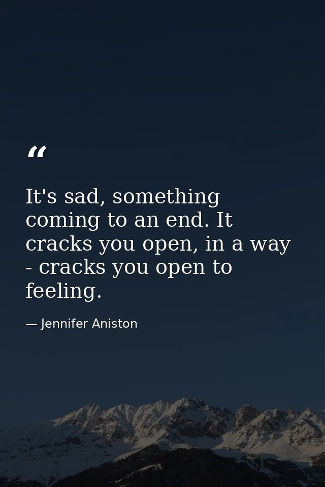 It's sad, something coming to an end. It cracks you open, in a way - cracks you open to feeling. — Jennifer Aniston
