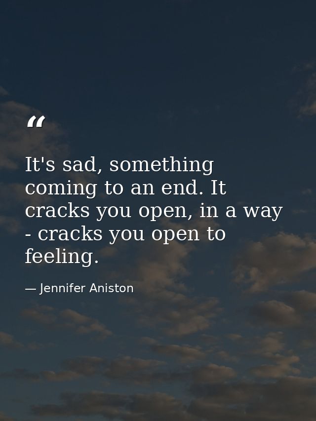 It's sad, something coming to an end. It cracks you open, in a way - cracks you open to feeling. — Jennifer Aniston