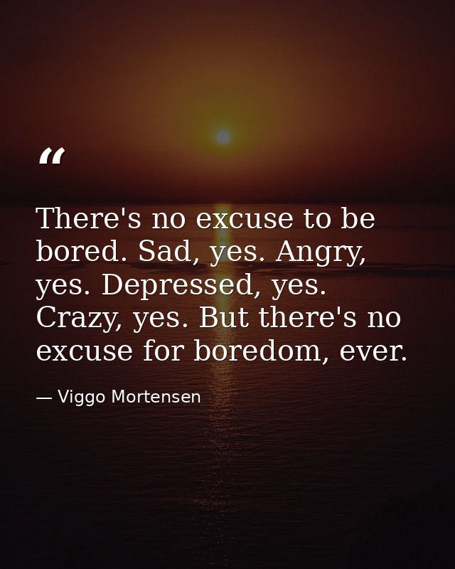 There's no excuse to be bored. Sad, yes. Angry, yes. Depressed, yes. Crazy, yes. But there's no excuse for boredom, ever — Viggo Mortensen