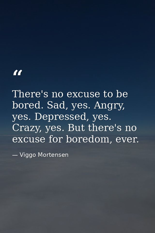 There's no excuse to be bored. Sad, yes. Angry, yes. Depressed, yes. Crazy, yes. But there's no excuse for boredom, ever — Viggo Mortensen
