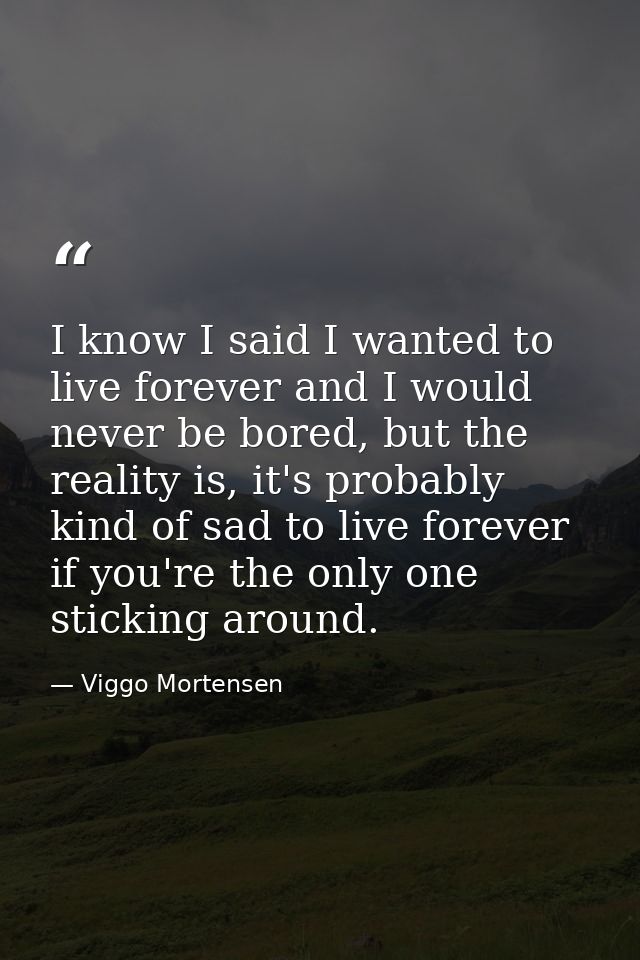 I know I said I wanted to live forever and I would never be bored, but the reality is, it's probably kind of sad to live — Viggo Mortensen