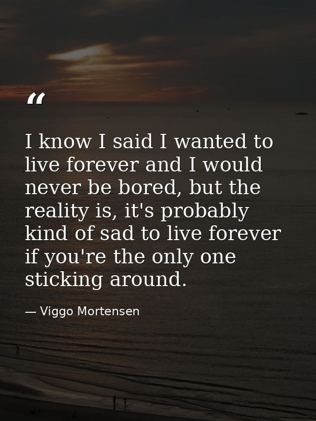 I know I said I wanted to live forever and I would never be bored, but the reality is, it's probably kind of sad to live — Viggo Mortensen