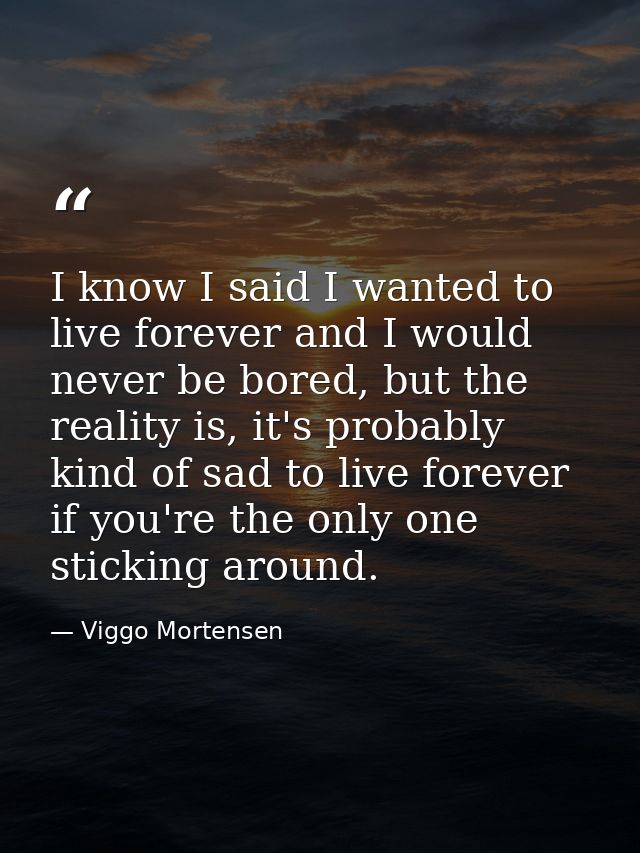 I know I said I wanted to live forever and I would never be bored, but the reality is, it's probably kind of sad to live — Viggo Mortensen