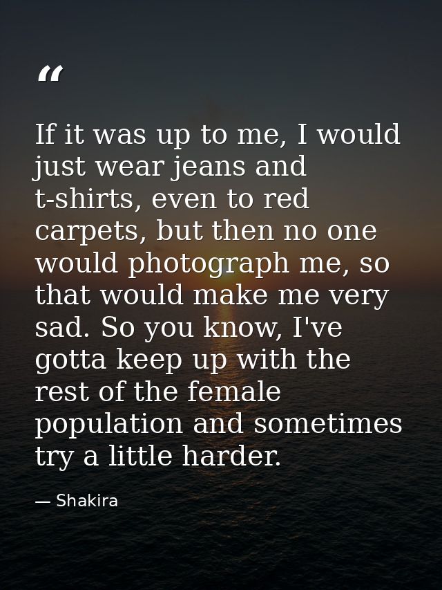 If it was up to me, I would just wear jeans and t-shirts, even to red carpets, but then no one would photograph me, so t — Shakira