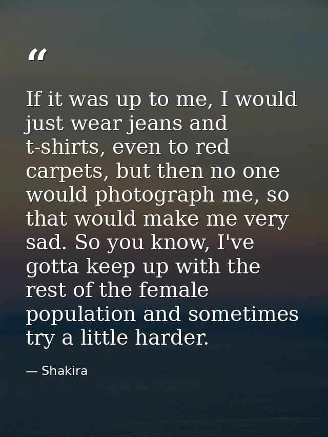 If it was up to me, I would just wear jeans and t-shirts, even to red carpets, but then no one would photograph me, so t — Shakira