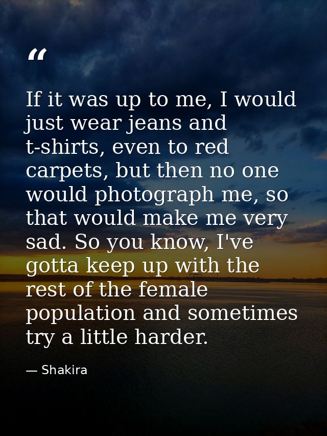 If it was up to me, I would just wear jeans and t-shirts, even to red carpets, but then no one would photograph me, so t — Shakira