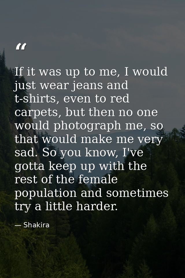 If it was up to me, I would just wear jeans and t-shirts, even to red carpets, but then no one would photograph me, so t — Shakira