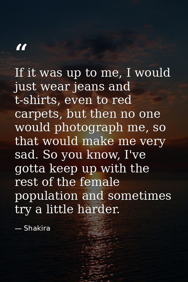 If it was up to me, I would just wear jeans and t-shirts, even to red carpets, but then no one would photograph me, so t — Shakira