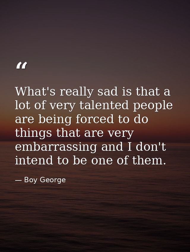 What's really sad is that a lot of very talented people are being forced to do things that are very embarrassing and I d — Boy George