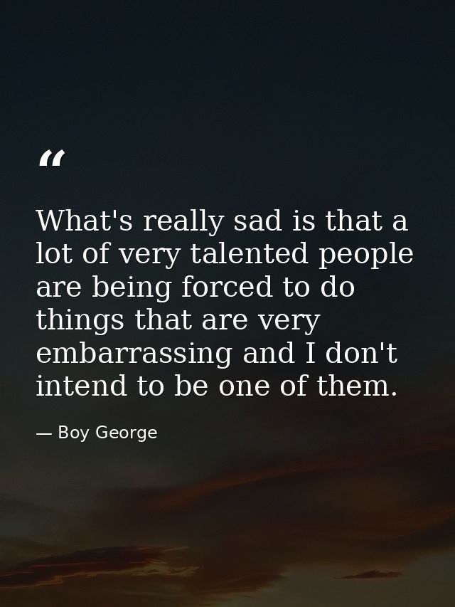 What's really sad is that a lot of very talented people are being forced to do things that are very embarrassing and I d — Boy George