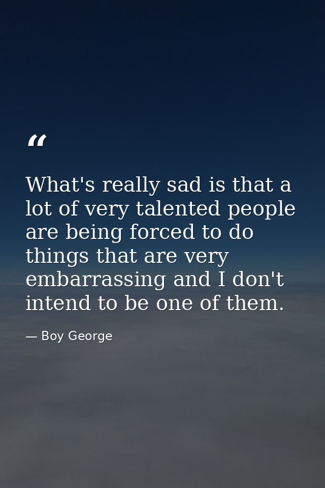 What's really sad is that a lot of very talented people are being forced to do things that are very embarrassing and I d — Boy George