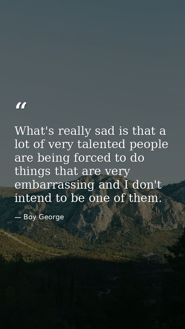 What's really sad is that a lot of very talented people are being forced to do things that are very embarrassing and I d — Boy George