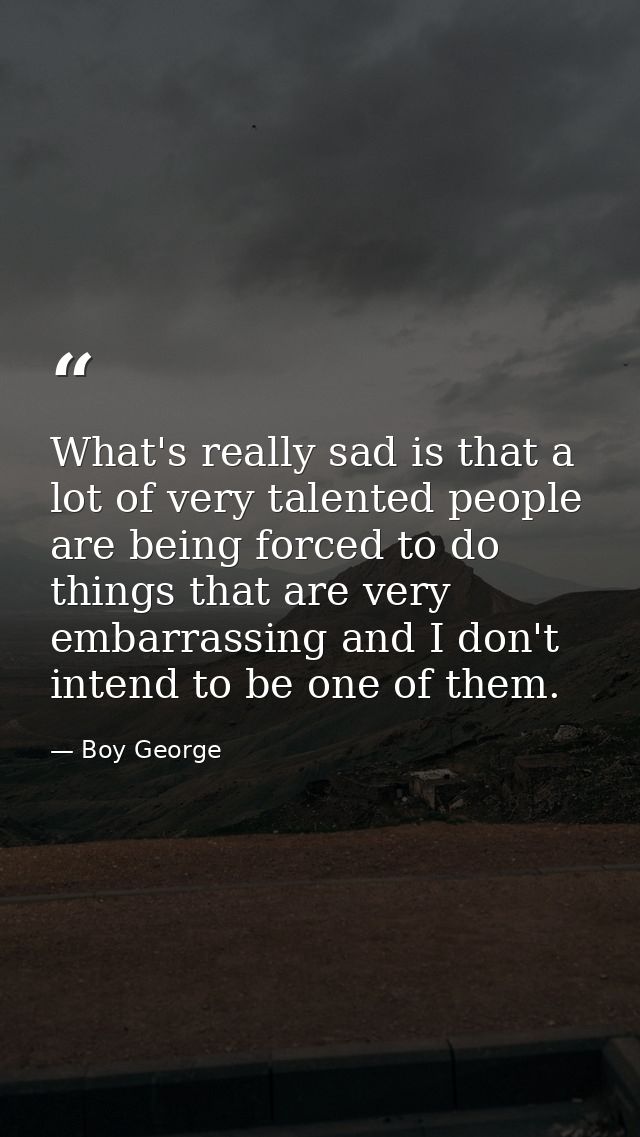 What's really sad is that a lot of very talented people are being forced to do things that are very embarrassing and I d — Boy George