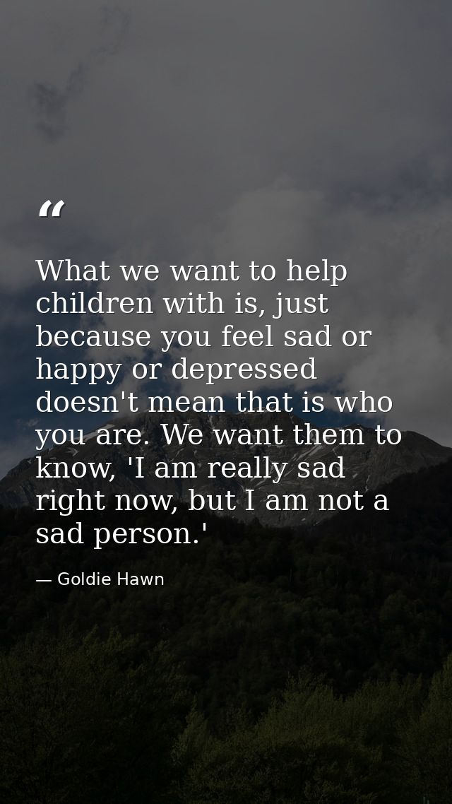 What we want to help children with is, just because you feel sad or happy or depressed doesn't mean that is who you are. — Goldie Hawn