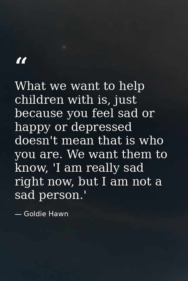 What we want to help children with is, just because you feel sad or happy or depressed doesn't mean that is who you are. — Goldie Hawn
