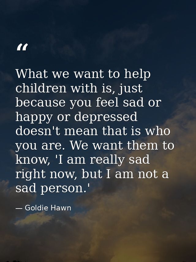 What we want to help children with is, just because you feel sad or happy or depressed doesn't mean that is who you are. — Goldie Hawn