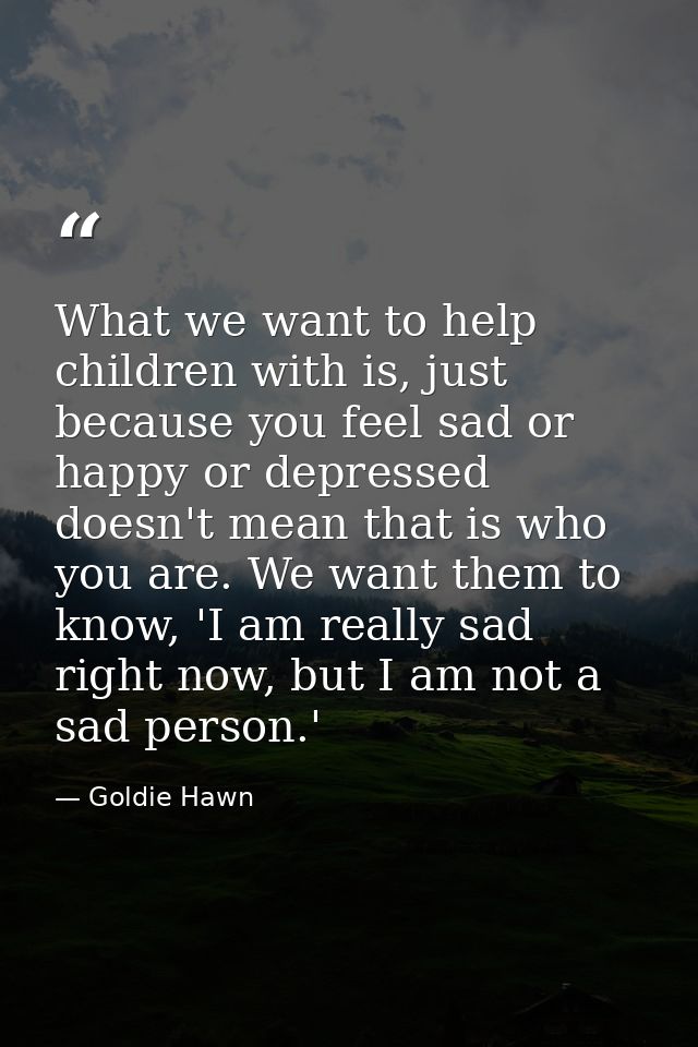 What we want to help children with is, just because you feel sad or happy or depressed doesn't mean that is who you are. — Goldie Hawn