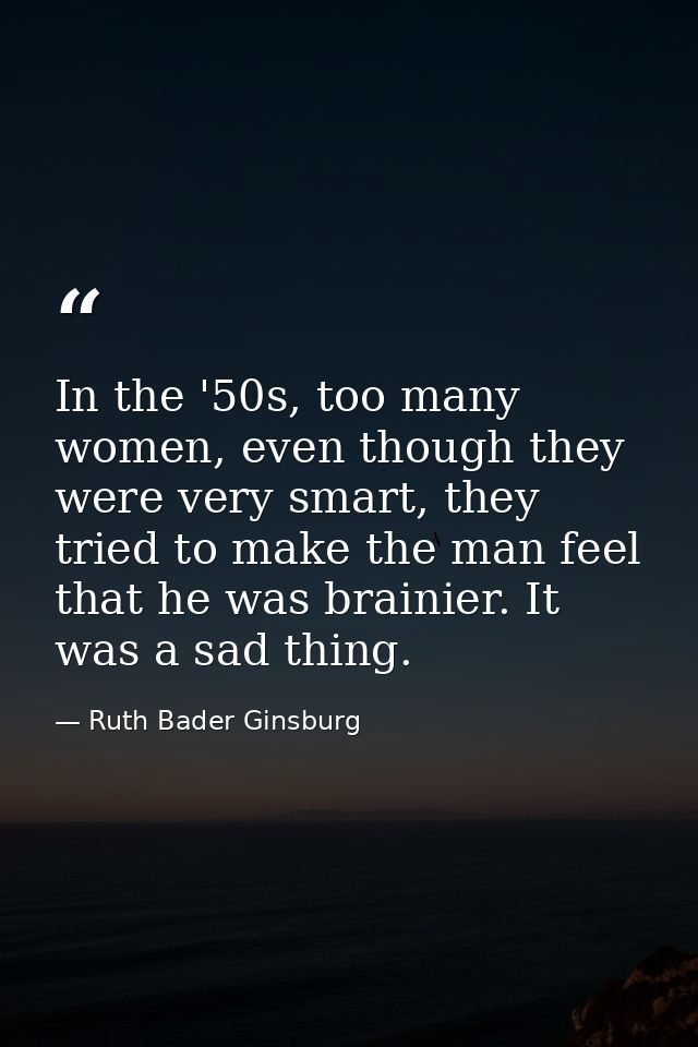 In the '50s, too many women, even though they were very smart, they tried to make the man feel that he was brainier. It  — Ruth Bader Ginsburg