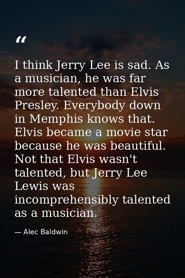 I think Jerry Lee is sad. As a musician, he was far more talented than Elvis Presley. Everybody down in Memphis knows th — Alec Baldwin