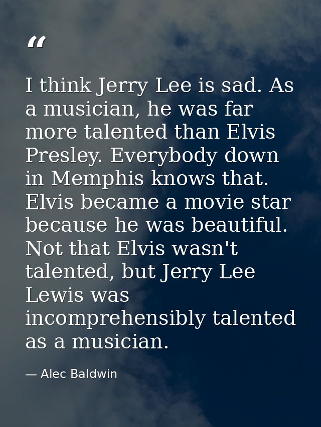 I think Jerry Lee is sad. As a musician, he was far more talented than Elvis Presley. Everybody down in Memphis knows th — Alec Baldwin