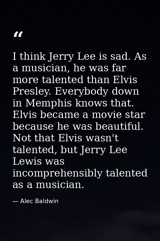 I think Jerry Lee is sad. As a musician, he was far more talented than Elvis Presley. Everybody down in Memphis knows th — Alec Baldwin