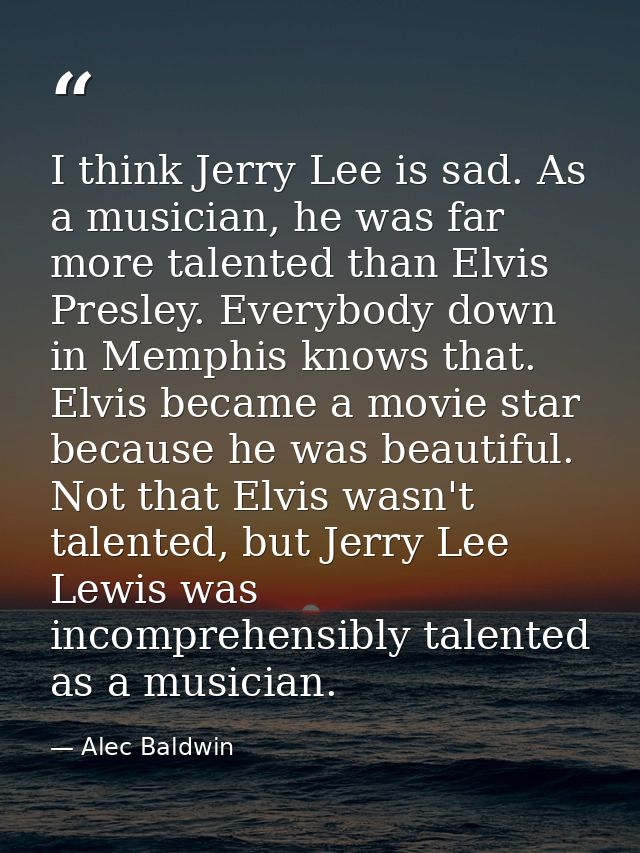I think Jerry Lee is sad. As a musician, he was far more talented than Elvis Presley. Everybody down in Memphis knows th — Alec Baldwin