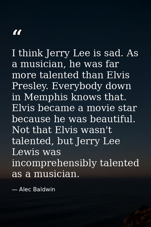 I think Jerry Lee is sad. As a musician, he was far more talented than Elvis Presley. Everybody down in Memphis knows th — Alec Baldwin