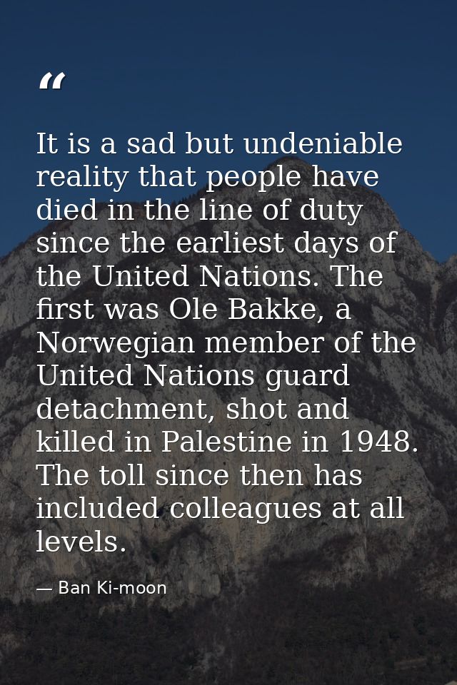 It is a sad but undeniable reality that people have died in the line of duty since the earliest days of the United Natio — Ban Ki-moon