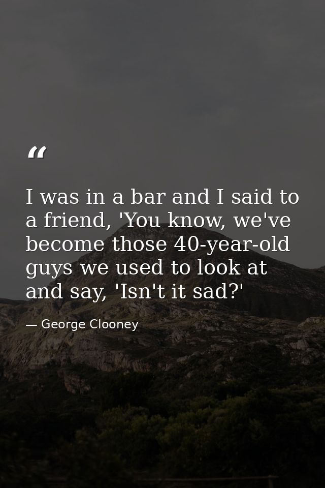 I was in a bar and I said to a friend, 'You know, we've become those 40-year-old guys we used to look at and say, 'Isn't — George Clooney